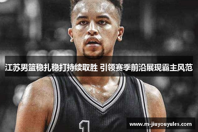 江苏男篮稳扎稳打持续取胜 引领赛季前沿展现霸主风范