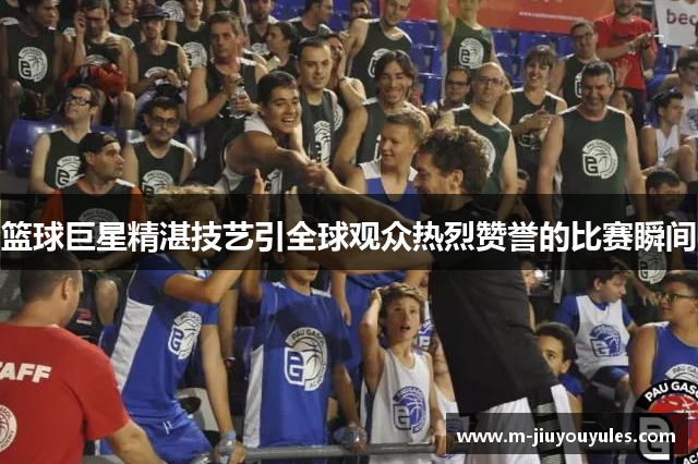篮球巨星精湛技艺引全球观众热烈赞誉的比赛瞬间