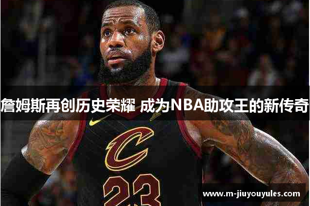 詹姆斯再创历史荣耀 成为NBA助攻王的新传奇