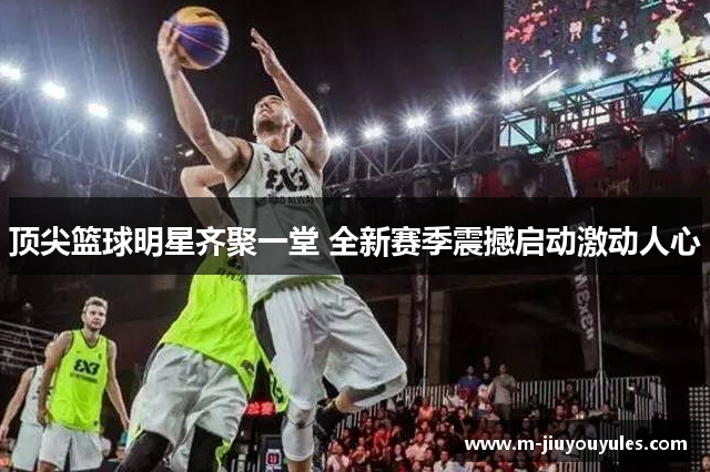 顶尖篮球明星齐聚一堂 全新赛季震撼启动激动人心