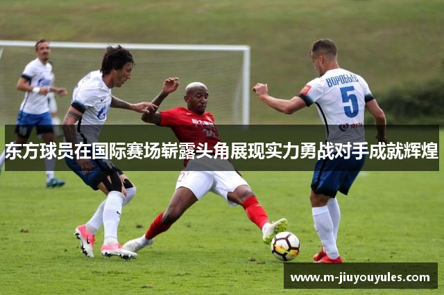 东方球员在国际赛场崭露头角展现实力勇战对手成就辉煌