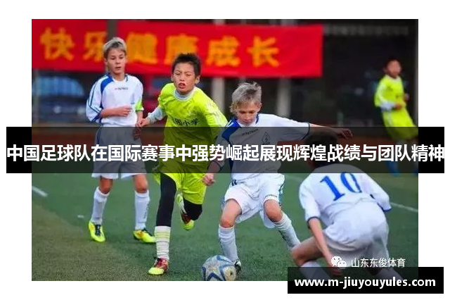 中国足球队在国际赛事中强势崛起展现辉煌战绩与团队精神