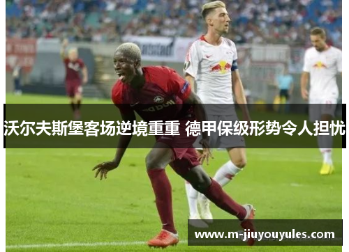 沃尔夫斯堡客场逆境重重 德甲保级形势令人担忧