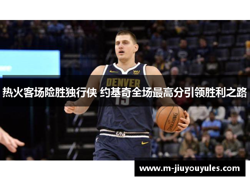 热火客场险胜独行侠 约基奇全场最高分引领胜利之路
