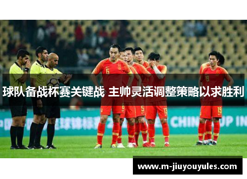 球队备战杯赛关键战 主帅灵活调整策略以求胜利