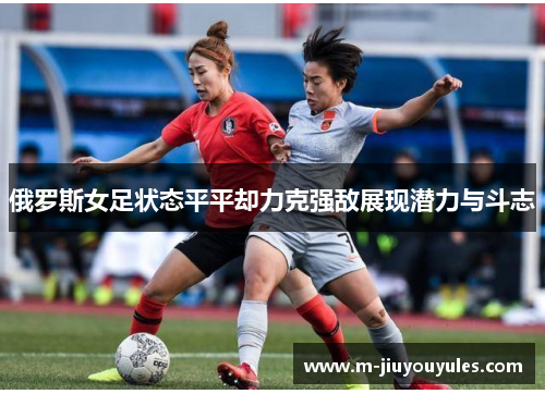 俄罗斯女足状态平平却力克强敌展现潜力与斗志