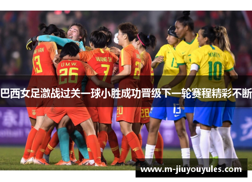 巴西女足激战过关一球小胜成功晋级下一轮赛程精彩不断