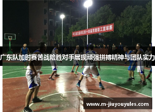 广东队加时赛苦战险胜对手展现顽强拼搏精神与团队实力