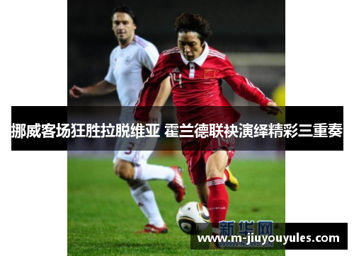 挪威客场狂胜拉脱维亚 霍兰德联袂演绎精彩三重奏