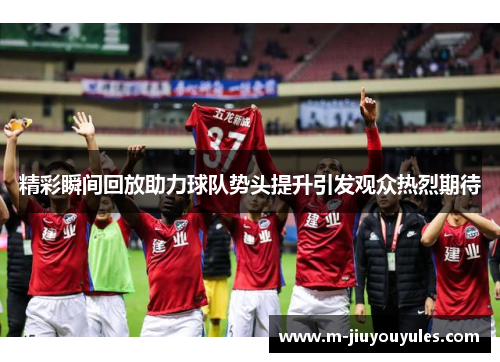 精彩瞬间回放助力球队势头提升引发观众热烈期待