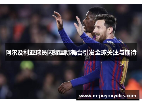 阿尔及利亚球员闪耀国际舞台引发全球关注与期待