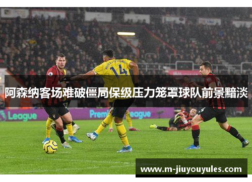 阿森纳客场难破僵局保级压力笼罩球队前景黯淡