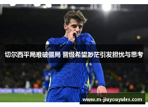 切尔西平局难破僵局 晋级希望渺茫引发担忧与思考