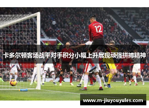 卡多尔顿客场战平对手积分小幅上升展现顽强拼搏精神