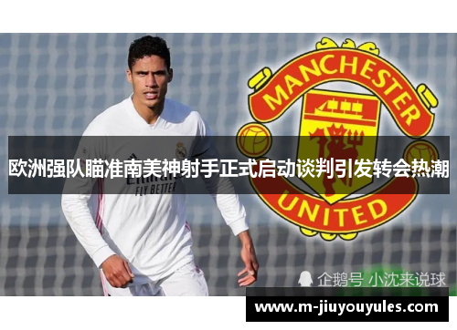 欧洲强队瞄准南美神射手正式启动谈判引发转会热潮