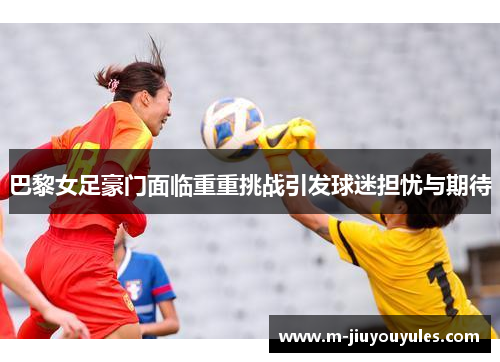 巴黎女足豪门面临重重挑战引发球迷担忧与期待