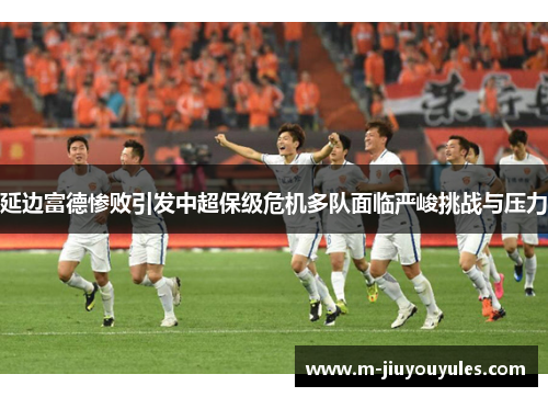 延边富德惨败引发中超保级危机多队面临严峻挑战与压力