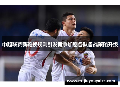 中超联赛新轮换规则引发竞争加剧各队备战策略升级