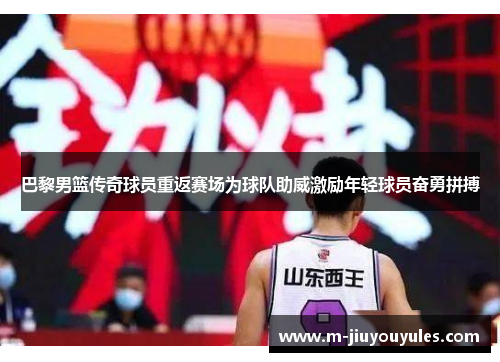 巴黎男篮传奇球员重返赛场为球队助威激励年轻球员奋勇拼搏
