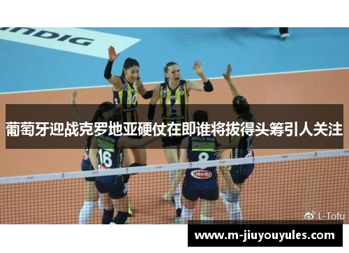 葡萄牙迎战克罗地亚硬仗在即谁将拔得头筹引人关注